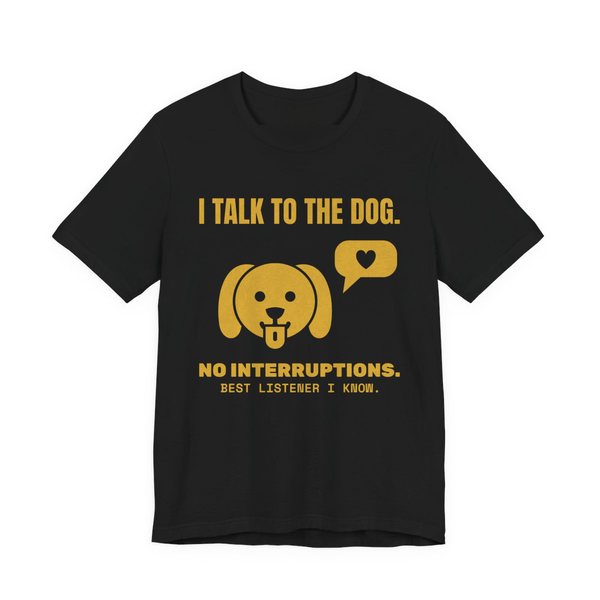 Black t-shirt printed in gold ink with a dog face with a heart speech bubble and the words “I Talk to the Dog. No Interruptions. Best Listener I Know.”
